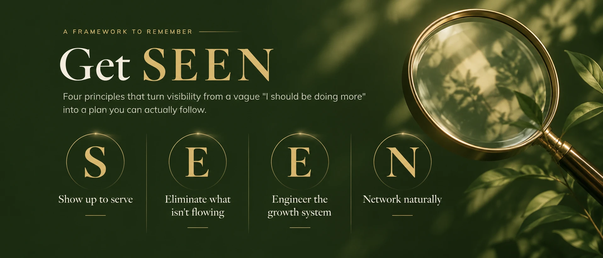 A framework to remember: Get SEEN. Four principles that turn visibility from a vague "I should be doing more" into a plan you can actually follow. S: Show up to serve. E: Eliminate what isn't flowing. E: Engineer the growth system. N: Network naturally.